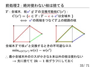 前処理 2：絶対使わない枝は捨てる
T ：全域木，枝 e′ ̸∈ T の 交換可能枝C(e′ )：
   C(e′ ) = {e ∈ T : T − e + e′ は全域木 }
        ⇐⇒ e′ の両端をつなぐ T 上の経路の枝




全域木 T で枝 e′ と交換するときの不可避なロス
   mine∈C(e′ ) w(e) − w(e′ )
∴ 最小全域木外のロスが小さな k 本以外の枝は使わない
   → 先に捨てて 2k − 1 枝グラフにしておく
                            33/ 71
 