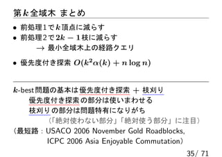 第 k 全域木 まとめ
• 前処理 1 で k 頂点に減らす
• 前処理 2 で 2k − 1 枝に減らす
    → 最小全域木上の経路クエリ
• 優先度付き探索 O(k2 α(k) + n log n)


k-best 問題の基本は 優先度付き探索 + 枝刈り
   優先度付き探索 の部分は使いまわせる
   枝刈り の部分は問題特有になりがち
     （「絶対使わない部分」         「絶対使う部分」に注目）
（最短路：USACO 2006 November Gold Roadblocks,
      ICPC 2006 Asia Enjoyable Commutation）
                                       35/ 71
 