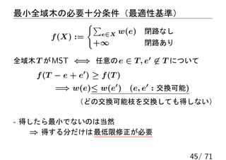 最小全域木の必要十分条件（最適性基準）
                   {∑
                        e∈X   w(e) 閉路なし
        f (X) :=
                    +∞            閉路あり

全域木 T が MST ⇐⇒ 任意の e ∈ T, e′ ̸∈ T について
    f (T − e + e′ ) ≥ f (T )
         =⇒ w(e)≤ w(e′ ) (e, e′ : 交換可能)
               （どの交換可能枝を交換しても得しない）

- 得したら最小でないのは当然
   ⇒ 得する分だけは 最低限修正が必要


                                          45/ 71
 