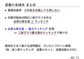 逆最小全域木 まとめ
• 最適性基準：どの枝を交換しても得しない

• 交換可能枝の間の二部グラフを作る
    必要な修正量 ≥ マッチング

• 必要な修正量 = 最大マッチング 定理
    ⇒ 二部グラフ最大重みマッチング で解ける



 既知のうまく解ける逆問題は，だいたいフローに帰着
（例：逆二部マッチング，逆最小カット，逆最短路＠ DAG）

                            49/ 71
 