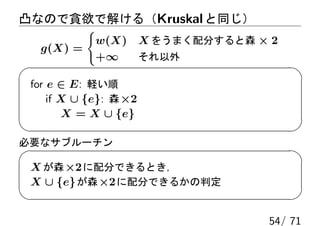 凸なので貪欲で解ける（Kruskal と同じ）
         {
          w(X)          X をうまく配分すると森 × 2
  g(X) =
          +∞            それ以外

 for e ∈ E: 軽い順
     if X ∪ {e}: 森 ×2
        X = X ∪ {e}

必要なサブルーチン

 X が森 ×2 に配分できるとき，
 X ∪ {e} が森 ×2 に配分できるかの判定


                                      54/ 71
 