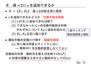 X ：森 ×2 に e を追加できるか
• X = {F1 , F2 }：森 ×2 の形を常に保持
• e を追加できるかどうか：交換手順を探索
    (1) e が F1 に追加できれば終了
    (2) できなかったら e の交換可能枝を列挙
        それぞれについて F2 に追加を試みる 二部マッチング
    (3) F1 , F2 交互に繰り返す     増加道探索と類似

• 最短手数の交換だけ探す：幅優先探索
   (a) 同じ枝は何度もチェックしない
     → 探索中に 木を動的変更しなくてよい
交換枝の列挙：動的木を使えば全体で O(n2 )
 ☆ 列挙の順番を工夫すると動的木なしで O(n)
                                55/ 71
 