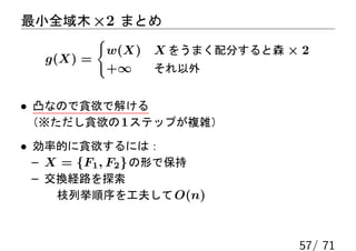 最小全域木 ×2 まとめ
          {
           w(X)   X をうまく配分すると森 × 2
   g(X) =
           +∞     それ以外


• 凸なので貪欲で解ける
 （※ただし貪欲の 1 ステップが複雑）

• 効率的に貪欲するには：
  – X = {F1 , F2 } の形で保持
  – 交換経路を探索
     枝列挙順序を工夫して O(n)



                                57/ 71
 