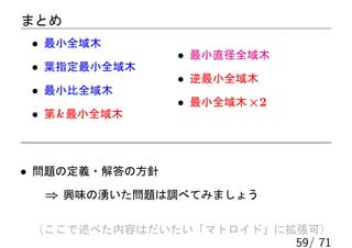 まとめ
 • 最小全域木
                • 最小直径全域木
 • 葉指定最小全域木
                • 逆最小全域木
 • 最小比全域木
                • 最小全域木 ×2
 • 第 k 最小全域木



• 問題の定義・解答の方針
  ⇒ 興味の湧いた問題は調べてみましょう

 （ここで述べた内容はだいたい「マトロイド」に拡張可）
                             59/ 71
 