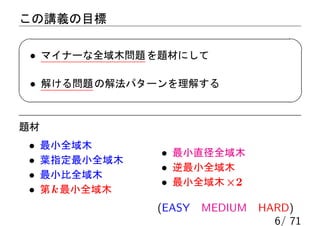 この講義の目標

 • マイナーな全域木問題 を題材にして

 • 解ける問題 の解法パターンを理解する


題材
•    最小全域木
                 • 最小直径全域木
•    葉指定最小全域木
                 • 逆最小全域木
•    最小比全域木
                 • 最小全域木 ×2
•    第 k 最小全域木
                 (EASY MEDIUM HARD)
                                6/ 71
 