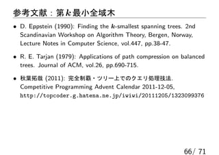参考文献：第 k 最小全域木
• D. Eppstein (1990): Finding the k-smallest spanning trees. 2nd
  Scandinavian Workshop on Algorithm Theory, Bergen, Norway,
  Lecture Notes in Computer Science, vol.447, pp.38-47.

• R. E. Tarjan (1979): Applications of path compression on balanced
  trees. Journal of ACM, vol.26, pp.690-715.

• 秋葉拓哉 (2011): 完全制覇・ツリー上でのクエリ処理技法.
  Competitive Programming Advent Calendar 2011-12-05,
  http://topcoder.g.hatena.ne.jp/iwiwi/20111205/1323099376




                                                            66/ 71
 