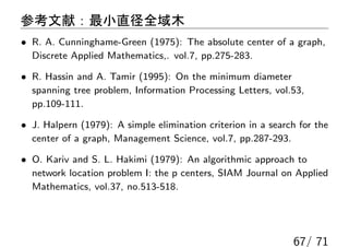 参考文献：最小直径全域木
• R. A. Cunninghame-Green (1975): The absolute center of a graph,
  Discrete Applied Mathematics,. vol.7, pp.275-283.

• R. Hassin and A. Tamir (1995): On the minimum diameter
  spanning tree problem, Information Processing Letters, vol.53,
  pp.109-111.

• J. Halpern (1979): A simple elimination criterion in a search for the
  center of a graph, Management Science, vol.7, pp.287-293.

• O. Kariv and S. L. Hakimi (1979): An algorithmic approach to
  network location problem I: the p centers, SIAM Journal on Applied
  Mathematics, vol.37, no.513-518.




                                                              67/ 71
 