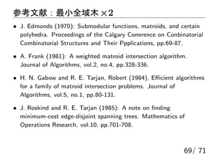 参考文献：最小全域木 ×2
• J. Edmonds (1970): Submodular functions, matroids, and certain
  polyhedra. Proceedings of the Calgary Conerence on Conbinatorial
  Combinatorial Structures and Their Ppplications, pp.69-87.

• A. Frank (1981): A weighted matroid intersection algorithm.
  Journal of Algorithms, vol.2, no.4, pp.328-336.

• H. N. Gabow and R. E. Tarjan, Robert (1984), Eﬃcient algorithms
  for a family of matroid intersection problems. Journal of
  Algorithms, vol.5, no.1, pp.80-131.

• J. Roskind and R. E. Tarjan (1985): A note on ﬁnding
  minimum-cost edge-disjoint spanning trees. Mathematics of
  Operations Research, vol.10, pp.701-708.



                                                           69/ 71
 