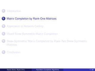 1   Introduction

2   Matrix Completion by Rank-One Matrices

3   Application to Network Coding

4   Mixed Skew-Symmetric Matrix Completion

5   Skew-Symmetric Matrix Completion by Rank-Two Skew-Symmetric
    Matrices

6   Conclusion




    Tasuku Soma (Kyoto Univ.)   Fast Matrix Completion Algorithms   7 / 29
 