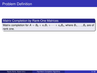 Problem Deﬁnition



Matrix Completion by Rank-One Matrices
Matrix completion for A = B0 + x1 B1 + · · · + xn Bn , where B1 , . . . , Bn are of
rank one.




   Tasuku Soma (Kyoto Univ.)   Fast Matrix Completion Algorithms                8 / 29
 