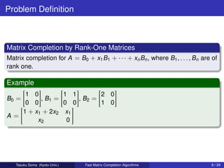Problem Deﬁnition



Matrix Completion by Rank-One Matrices
Matrix completion for A = B0 + x1 B1 + · · · + xn Bn , where B1 , . . . , Bn are of
rank one.

Example
    1 0         1 1        2 0
B0 =     , B1 =     , B2 =
    0 0         0 0        1 0
   1 + x1 + 2x2 x1
A=
        x2       0




   Tasuku Soma (Kyoto Univ.)   Fast Matrix Completion Algorithms                8 / 29
 