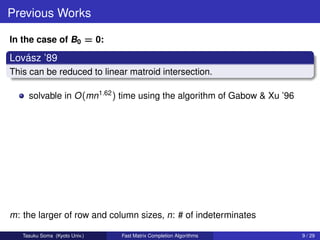 Previous Works

In the case of B0 = 0:

   ´
Lovasz ’89
This can be reduced to linear matroid intersection.

     solvable in O (mn1.62 ) time using the algorithm of Gabow & Xu ’96




m: the larger of row and column sizes, n: # of indeterminates

   Tasuku Soma (Kyoto Univ.)   Fast Matrix Completion Algorithms          9 / 29
 