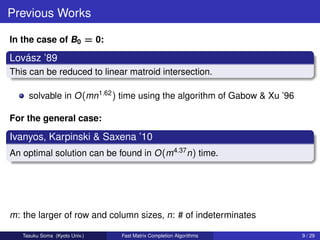 Previous Works

In the case of B0 = 0:

   ´
Lovasz ’89
This can be reduced to linear matroid intersection.

     solvable in O (mn1.62 ) time using the algorithm of Gabow & Xu ’96

For the general case:

Ivanyos, Karpinski & Saxena ’10
An optimal solution can be found in O (m4.37 n) time.




m: the larger of row and column sizes, n: # of indeterminates

   Tasuku Soma (Kyoto Univ.)   Fast Matrix Completion Algorithms          9 / 29
 