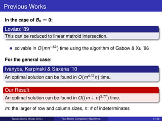Previous Works

In the case of B0 = 0:

   ´
Lovasz ’89
This can be reduced to linear matroid intersection.

     solvable in O (mn1.62 ) time using the algorithm of Gabow & Xu ’96

For the general case:

Ivanyos, Karpinski & Saxena ’10
An optimal solution can be found in O (m4.37 n) time.

Our Result
An optimal solution can be found in O ((m + n)2.77 ) time.

m: the larger of row and column sizes, n: # of indeterminates

   Tasuku Soma (Kyoto Univ.)   Fast Matrix Completion Algorithms          9 / 29
 