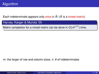 Algorithm


                                        ˜ ˜
Each indeterminate appears only once in A ! (A is a mixed matrix)

Harvey, Karger & Murota ’05
Matrix completion for a mixed matrix can be done in O (m2.77 ) time.




m: the larger of row and column sizes, n: # of indeterminates



   Tasuku Soma (Kyoto Univ.)   Fast Matrix Completion Algorithms       11 / 29
 