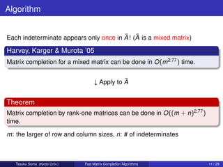 Algorithm


                                        ˜ ˜
Each indeterminate appears only once in A ! (A is a mixed matrix)

Harvey, Karger & Murota ’05
Matrix completion for a mixed matrix can be done in O (m2.77 ) time.

                                               ˜
                                    ↓ Apply to A


Theorem
Matrix completion by rank-one matrices can be done in O ((m + n)2.77 )
time.

m: the larger of row and column sizes, n: # of indeterminates



   Tasuku Soma (Kyoto Univ.)   Fast Matrix Completion Algorithms         11 / 29
 