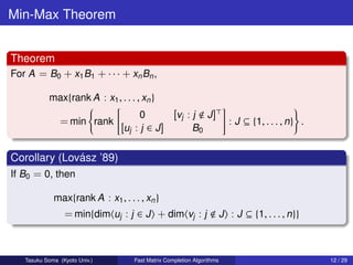 Min-Max Theorem


Theorem
For A = B0 + x1 B1 + · · · + xn Bn ,

           max{rank A : x1 , . . . , xn }
                                      0            [vj : j      J]
               = min rank                                                 : J ⊆ {1, . . . , n} .
                                [uj : j ∈ J ]             B0

                ´
Corollary (Lovasz ’89)
If B0 = 0, then

             max{rank A : x1 , . . . , xn }
                 = min{dim uj : j ∈ J + dim vj : j                      J : J ⊆ {1, . . . , n}}



   Tasuku Soma (Kyoto Univ.)        Fast Matrix Completion Algorithms                              12 / 29
 
