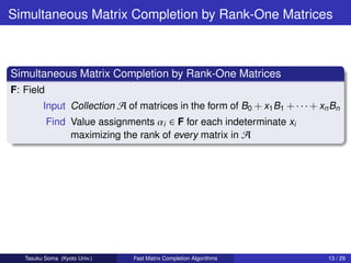 Simultaneous Matrix Completion by Rank-One Matrices



Simultaneous Matrix Completion by Rank-One Matrices
F: Field
         Input Collection A of matrices in the form of B0 + x1 B1 + · · · + xn Bn
           Find Value assignments αi ∈ F for each indeterminate xi
                maximizing the rank of every matrix in A




   Tasuku Soma (Kyoto Univ.)   Fast Matrix Completion Algorithms              13 / 29
 