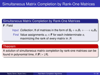 Simultaneous Matrix Completion by Rank-One Matrices



Simultaneous Matrix Completion by Rank-One Matrices
F: Field
         Input Collection A of matrices in the form of B0 + x1 B1 + · · · + xn Bn
           Find Value assignments αi ∈ F for each indeterminate xi
                maximizing the rank of every matrix in A

Theorem
A solution of simultaneous matrix completion by rank-one matrices can be
found in polynomial time, if |F| > |A|.




   Tasuku Soma (Kyoto Univ.)   Fast Matrix Completion Algorithms              13 / 29
 