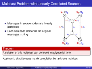 Multicast Problem with Linearly Correlated Sources




    Messages in source nodes are linearly
    correlated
    Each sink node demands the original
    messages x1 & x2




Theorem
A solution of this multicast can be found in polynomial time.

Approach: simultaneous matrix completion by rank-one matrices.


   Tasuku Soma (Kyoto Univ.)   Fast Matrix Completion Algorithms   16 / 29
 