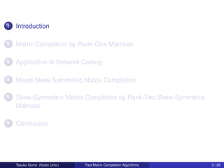 1   Introduction

2   Matrix Completion by Rank-One Matrices

3   Application to Network Coding

4   Mixed Skew-Symmetric Matrix Completion

5   Skew-Symmetric Matrix Completion by Rank-Two Skew-Symmetric
    Matrices

6   Conclusion




    Tasuku Soma (Kyoto Univ.)   Fast Matrix Completion Algorithms   3 / 29
 
