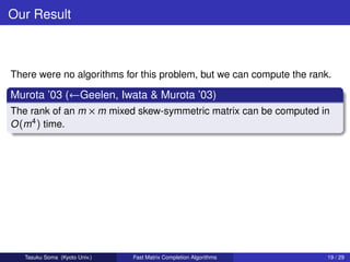 Our Result



There were no algorithms for this problem, but we can compute the rank.

Murota ’03 (←Geelen, Iwata & Murota ’03)
The rank of an m × m mixed skew-symmetric matrix can be computed in
O (m4 ) time.




   Tasuku Soma (Kyoto Univ.)   Fast Matrix Completion Algorithms      19 / 29
 