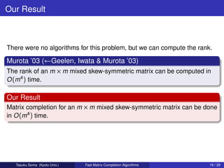 Our Result



There were no algorithms for this problem, but we can compute the rank.

Murota ’03 (←Geelen, Iwata & Murota ’03)
The rank of an m × m mixed skew-symmetric matrix can be computed in
O (m4 ) time.

Our Result
Matrix completion for an m × m mixed skew-symmetric matrix can be done
in O (m4 ) time.




   Tasuku Soma (Kyoto Univ.)   Fast Matrix Completion Algorithms      19 / 29
 