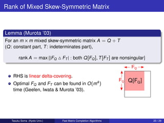 Rank of Mixed Skew-Symmetric Matrix



Lemma (Murota ’03)
For an m × m mixed skew-symmetric matrix A = Q + T
(Q: constant part, T : indeterminates part),

        rank A = max |FQ       FT | : both Q [FQ ], T [FT ] are nonsingular


    RHS is linear delta-covering.
    Optimal FQ and FT can be found in O (m4 )
    time (Geelen, Iwata & Murota ’03).




   Tasuku Soma (Kyoto Univ.)   Fast Matrix Completion Algorithms              20 / 29
 