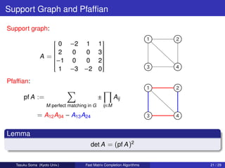 Support Graph and Pfafﬁan

Support graph:

                    0 −2 1
                                               
                                              1
                   
                   2                            
                        0  0                   3
                   
                                                
                                                 
                A =
                                                
                                                 
                   −1 0
                   
                   
                   
                          0                   2
                                                 
                                                 
                                                 
                                                 
                                                
                     1 −3 −2                   0
Pfafﬁan:

       pf A :=                                 ±           Aij
                    M :perfect matching in G       ij ∈M

               = A12 A34 − A13 A24

Lemma
                                         det A = (pf A )2


   Tasuku Soma (Kyoto Univ.)          Fast Matrix Completion Algorithms   21 / 29
 