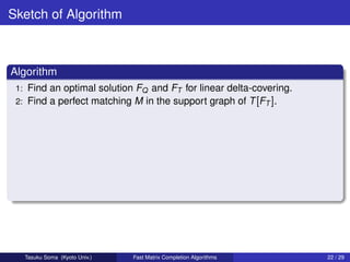 Sketch of Algorithm



Algorithm
 1: Find an optimal solution FQ and FT for linear delta-covering.
 2: Find a perfect matching M in the support graph of T [FT ].




      Tasuku Soma (Kyoto Univ.)   Fast Matrix Completion Algorithms   22 / 29
 