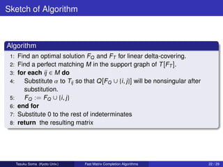 Sketch of Algorithm



Algorithm
 1:    Find an optimal solution FQ and FT for linear delta-covering.
 2:    Find a perfect matching M in the support graph of T [FT ].
 3:    for each ij ∈ M do
 4:      Substitute α to Tij so that Q [FQ ∪ {i , j }] will be nonsingular after
         substitution.
 5:      FQ := FQ ∪ {i , j }
 6:    end for
 7:    Substitute 0 to the rest of indeterminates
 8:    return the resulting matrix




      Tasuku Soma (Kyoto Univ.)   Fast Matrix Completion Algorithms                22 / 29
 
