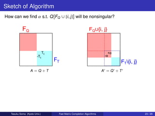Sketch of Algorithm
How can we ﬁnd α s.t. Q [FQ ∪ {i , j }] will be nonsingular?




                   A =Q +T                                         A =Q +T




   Tasuku Soma (Kyoto Univ.)   Fast Matrix Completion Algorithms             23 / 29
 