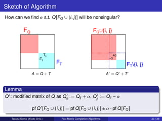 Sketch of Algorithm
How can we ﬁnd α s.t. Q [FQ ∪ {i , j }] will be nonsingular?




                   A =Q +T                                               A =Q +T



Lemma
Q : modiﬁed matrix of Q as Qij := Qij + α, Qji := Qji − α

                   pf Q [FQ ∪ {i , j }] = pf Q [FQ ∪ {i , j }] ± α · pf Q [FQ ]

   Tasuku Soma (Kyoto Univ.)         Fast Matrix Completion Algorithms             23 / 29
 
