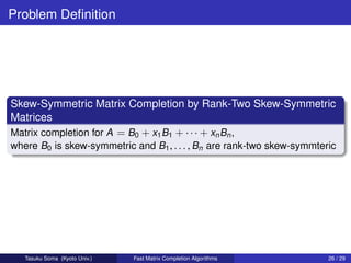 Problem Deﬁnition




Skew-Symmetric Matrix Completion by Rank-Two Skew-Symmetric
Matrices
Matrix completion for A = B0 + x1 B1 + · · · + xn Bn ,
where B0 is skew-symmetric and B1 , . . . , Bn are rank-two skew-symmteric




   Tasuku Soma (Kyoto Univ.)   Fast Matrix Completion Algorithms        26 / 29
 