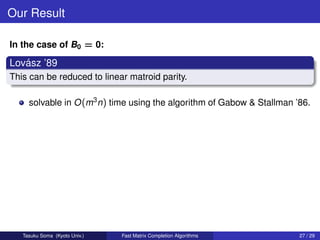 Our Result

In the case of B0 = 0:

   ´
Lovasz ’89
This can be reduced to linear matroid parity.

     solvable in O (m3 n) time using the algorithm of Gabow & Stallman ’86.




   Tasuku Soma (Kyoto Univ.)   Fast Matrix Completion Algorithms        27 / 29
 