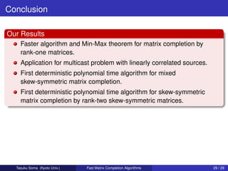 Conclusion

Our Results
    Faster algorithm and Min-Max theorem for matrix completion by
    rank-one matrices.
    Application for multicast problem with linearly correlated sources.
    First deterministic polynomial time algorithm for mixed
    skew-symmetric matrix completion.
    First deterministic polynomial time algorithm for skew-symmetric
    matrix completion by rank-two skew-symmetric matrices.




  Tasuku Soma (Kyoto Univ.)   Fast Matrix Completion Algorithms           29 / 29
 