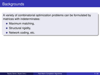 Backgrounds

A variety of combinatorial optimization problems can be formulated by
matrices with indeterminates:
     Maximum matching,
     Structural rigidity,
     Network coding, etc.




   Tasuku Soma (Kyoto Univ.)   Fast Matrix Completion Algorithms        5 / 29
 