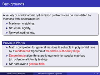 Backgrounds

A variety of combinatorial optimization problems can be formulated by
matrices with indeterminates:
     Maximum matching,
     Structural rigidity,
     Network coding, etc.


Previous Works
     Matrix completion for general matrices is solvable in polynomial time
     by a randomized algorithm if the ﬁeld is sufﬁciently large.
     Deterministic algorithms are known only for special matrices
     (cf. polynomial identity testing)
     NP hard over a general ﬁeld.


   Tasuku Soma (Kyoto Univ.)   Fast Matrix Completion Algorithms         5 / 29
 