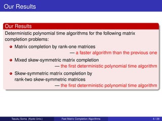 Our Results


Our Results
Deterministic polynomial time algorithms for the following matrix
completion problems:
     Matrix completion by rank-one matrices
                               — a faster algorithm than the previous one
     Mixed skew-symmetric matrix completion
                     — the ﬁrst deterministic polynomial time algorithm
     Skew-symmetric matrix completion by
     rank-two skew-symmetric matrices
                      — the ﬁrst deterministic polynomial time algorithm




   Tasuku Soma (Kyoto Univ.)   Fast Matrix Completion Algorithms       6 / 29
 