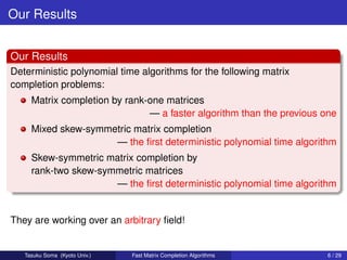 Our Results


Our Results
Deterministic polynomial time algorithms for the following matrix
completion problems:
     Matrix completion by rank-one matrices
                               — a faster algorithm than the previous one
     Mixed skew-symmetric matrix completion
                     — the ﬁrst deterministic polynomial time algorithm
     Skew-symmetric matrix completion by
     rank-two skew-symmetric matrices
                      — the ﬁrst deterministic polynomial time algorithm


They are working over an arbitrary ﬁeld!


   Tasuku Soma (Kyoto Univ.)   Fast Matrix Completion Algorithms       6 / 29
 