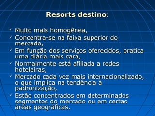 Resorts destinoResorts destino::
 Muito mais homogênea,Muito mais homogênea,
 Concentra-se na faixa superior doConcentra-se na faixa superior do
mercado,mercado,
 Em função dos serviços oferecidos, praticaEm função dos serviços oferecidos, pratica
uma diária mais cara,uma diária mais cara,
 Normalmente está afiliada a redesNormalmente está afiliada a redes
hoteleiras,hoteleiras,
 Mercado cada vez mais internacionalizado,Mercado cada vez mais internacionalizado,
o que implica na tendência ào que implica na tendência à
padronização,padronização,
 Estão concentrados em determinadosEstão concentrados em determinados
segmentos do mercado ou em certassegmentos do mercado ou em certas
áreas geográficas.áreas geográficas.
 