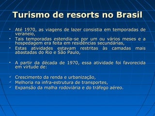 Turismo de resorts no BrasilTurismo de resorts no Brasil
 Até 1970, as viagens de lazer consistia em temporadas deAté 1970, as viagens de lazer consistia em temporadas de
veraneio,veraneio,
 Tais temporadas estendia-se por um ou vários meses e aTais temporadas estendia-se por um ou vários meses e a
hospedagem era feita em residências secundárias,hospedagem era feita em residências secundárias,
 Estas atividades estavam restritas às camadas maisEstas atividades estavam restritas às camadas mais
abastadas do Rio e São Paulo,abastadas do Rio e São Paulo,
 A partir da década de 1970, essa atividade foi favorecidaA partir da década de 1970, essa atividade foi favorecida
em virtude de:em virtude de:
 Crescimento da renda e urbanização,Crescimento da renda e urbanização,
 Melhoria na infra-estrutura de transportes,Melhoria na infra-estrutura de transportes,
 Expansão da malha rodoviária e do tráfego aéreo.Expansão da malha rodoviária e do tráfego aéreo.
 