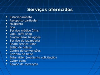 Serviços oferecidosServiços oferecidos
 EstacionamentoEstacionamento
 Aeroporto particularAeroporto particular
 HelipontoHeliponto
 SpaSpa
 Serviço médico 24hsServiço médico 24hs
 Loja, coffe shopLoja, coffe shop
 Funcionários bilíngüesFuncionários bilíngües
 Serviço de lavanderiaServiço de lavanderia
 Room service 24hsRoom service 24hs
 Salão de belezaSalão de beleza
 Centro de convençõesCentro de convenções
 Cozinha do bebêCozinha do bebê
 Baby sitter (mediante solicitação)Baby sitter (mediante solicitação)
 Cyber pointCyber point
 Equipe de recreaçãoEquipe de recreação
 