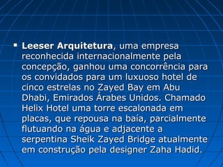  Leeser ArquiteturaLeeser Arquitetura, uma empresa, uma empresa
reconhecida internacionalmente pelareconhecida internacionalmente pela
concepção, ganhou uma concorrência paraconcepção, ganhou uma concorrência para
os convidados para um luxuoso hotel deos convidados para um luxuoso hotel de
cinco estrelas no Zayed Bay em Abucinco estrelas no Zayed Bay em Abu
Dhabi, Emirados Árabes Unidos. ChamadoDhabi, Emirados Árabes Unidos. Chamado
Helix Hotel uma torre escalonada emHelix Hotel uma torre escalonada em
placas, que repousa na baía, parcialmenteplacas, que repousa na baía, parcialmente
flutuando na água e adjacente aflutuando na água e adjacente a
serpentina Sheik Zayed Bridge atualmenteserpentina Sheik Zayed Bridge atualmente
em construção pela designer Zaha Hadid.em construção pela designer Zaha Hadid.
 