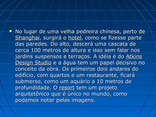  No lugar de uma velha pedreira chinesa, perto deNo lugar de uma velha pedreira chinesa, perto de
ShanghaiShanghai, surgirá o, surgirá o hotelhotel, como se fizesse parte, como se fizesse parte
das paredes. Do alto, descerá uma cascata dedas paredes. Do alto, descerá uma cascata de
cerca 100 metros de altura e isso sem falar noscerca 100 metros de altura e isso sem falar nos
jardins suspensos e terraços. A idéia é dojardins suspensos e terraços. A idéia é do AtkinsAtkins
Design StudioDesign Studio e a água tem um papel decisivo noe a água tem um papel decisivo no
conceito da obra. Os primeiros dois andares doconceito da obra. Os primeiros dois andares do
edifício, com quartos e um restaurante, ficaráedifício, com quartos e um restaurante, ficará
submerso, como um aquário a 10 metros desubmerso, como um aquário a 10 metros de
profundidade. Oprofundidade. O resortresort tem um projetotem um projeto
arquitetônico que é único no mundo, comoarquitetônico que é único no mundo, como
podemos notar pelas imagens.podemos notar pelas imagens.
 