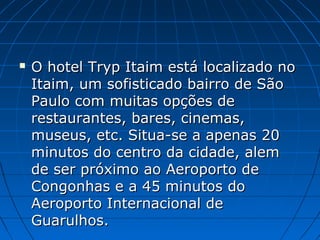  O hotel Tryp Itaim está localizado noO hotel Tryp Itaim está localizado no
Itaim, um sofisticado bairro de SãoItaim, um sofisticado bairro de São
Paulo com muitas opções dePaulo com muitas opções de
restaurantes, bares, cinemas,restaurantes, bares, cinemas,
museus, etc. Situa-se a apenas 20museus, etc. Situa-se a apenas 20
minutos do centro da cidade, alemminutos do centro da cidade, alem
de ser próximo ao Aeroporto dede ser próximo ao Aeroporto de
Congonhas e a 45 minutos doCongonhas e a 45 minutos do
Aeroporto Internacional deAeroporto Internacional de
Guarulhos.Guarulhos.
 