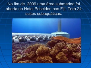 No fim de 2009 uma área submarina foiNo fim de 2009 uma área submarina foi
aberta no Hotel Poseidon nas Fiji. Terá 24aberta no Hotel Poseidon nas Fiji. Terá 24
suites subaquáticas.suites subaquáticas.
 