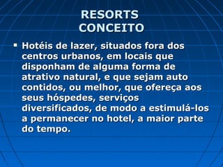 RESORTSRESORTS
CONCEITOCONCEITO
 Hotéis de lazer, situados fora dosHotéis de lazer, situados fora dos
centros urbanos, em locais quecentros urbanos, em locais que
disponham de alguma forma dedisponham de alguma forma de
atrativo natural, e que sejam autoatrativo natural, e que sejam auto
contidos, ou melhor, que ofereça aoscontidos, ou melhor, que ofereça aos
seus hóspedes, serviçosseus hóspedes, serviços
diversificados, de modo a estimulá-losdiversificados, de modo a estimulá-los
a permanecer no hotel, a maior partea permanecer no hotel, a maior parte
do tempo.do tempo.
 