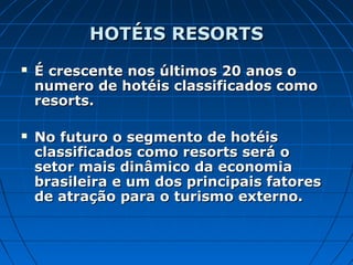 HOTÉIS RESORTSHOTÉIS RESORTS
 É crescente nos últimos 20 anos oÉ crescente nos últimos 20 anos o
numero de hotéis classificados comonumero de hotéis classificados como
resorts.resorts.
 No futuro o segmento de hotéisNo futuro o segmento de hotéis
classificados como resorts será oclassificados como resorts será o
setor mais dinâmico da economiasetor mais dinâmico da economia
brasileira e um dos principais fatoresbrasileira e um dos principais fatores
de atração para o turismo externo.de atração para o turismo externo.
 