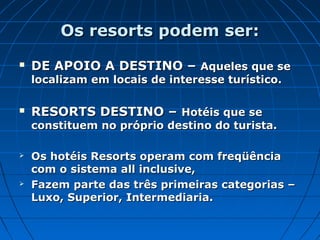 Os resorts podem ser:Os resorts podem ser:
 DE APOIO A DESTINO –DE APOIO A DESTINO – Aqueles que seAqueles que se
localizam em locais de interesse turístico.localizam em locais de interesse turístico.
 RESORTS DESTINO –RESORTS DESTINO – Hotéis que seHotéis que se
constituem no próprio destino do turista.constituem no próprio destino do turista.
 Os hotéis Resorts operam com freqüênciaOs hotéis Resorts operam com freqüência
com o sistema all inclusive,com o sistema all inclusive,
 Fazem parte das três primeiras categorias –Fazem parte das três primeiras categorias –
Luxo, Superior, Intermediaria.Luxo, Superior, Intermediaria.
 